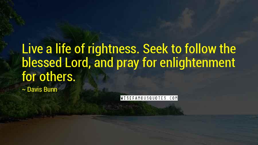 Davis Bunn quotes: Live a life of rightness. Seek to follow the blessed Lord, and pray for enlightenment for others.