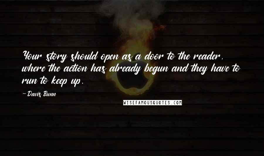 Davis Bunn quotes: Your story should open as a door to the reader, where the action has already begun and they have to run to keep up.