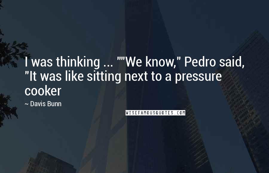 Davis Bunn quotes: I was thinking ... ""We know," Pedro said, "It was like sitting next to a pressure cooker