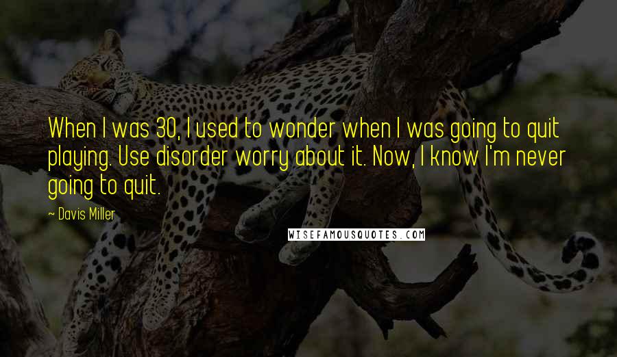 Davis Miller quotes: When I was 30, I used to wonder when I was going to quit playing. Use disorder worry about it. Now, I know I'm never going to quit. Davis Miller quotes: When I was 30, I used to wonder when I was going to quit playing. Use disorder worry about it. Now, I know I'm never going to quit.