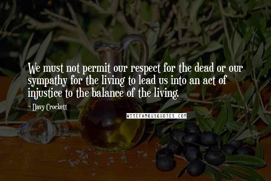 Davy Crockett quotes: We must not permit our respect for the dead or our sympathy for the living to lead us into an act of injustice to the balance of the living.