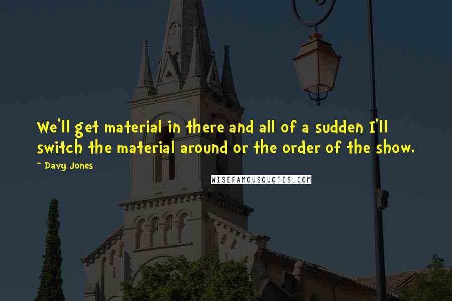 Davy Jones quotes: We'll get material in there and all of a sudden I'll switch the material around or the order of the show.