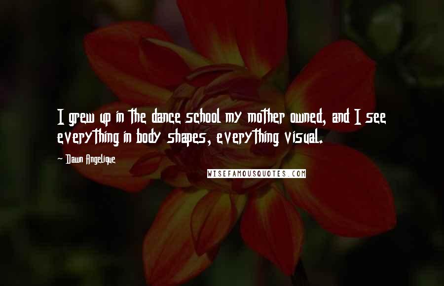 Dawn Angelique quotes: I grew up in the dance school my mother owned, and I see everything in body shapes, everything visual.