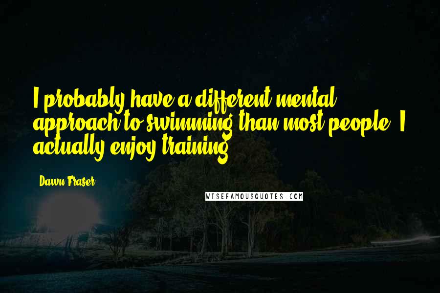 Dawn Fraser quotes: I probably have a different mental approach to swimming than most people. I actually enjoy training.