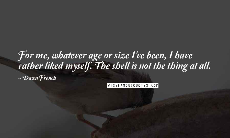 Dawn French quotes: For me, whatever age or size I've been, I have rather liked myself. The shell is not the thing at all. Dawn French quotes: For me, whatever age or size I've been, I have rather liked myself. The shell is not the thing at all.