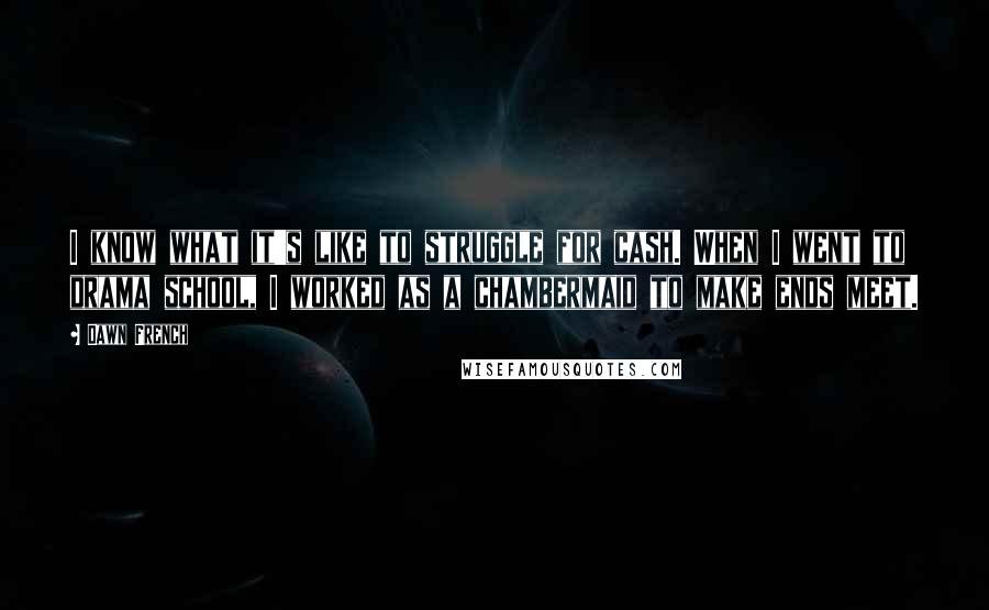 Dawn French quotes: I know what it's like to struggle for cash. When I went to drama school, I worked as a chambermaid to make ends meet.