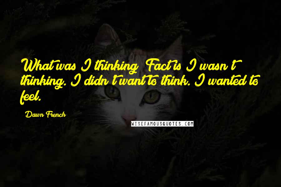 Dawn French quotes: What was I thinking? Fact is I wasn't thinking. I didn't want to think. I wanted to feel. Dawn French quotes: What was I thinking? Fact is I wasn't thinking. I didn't want to think. I wanted to feel.