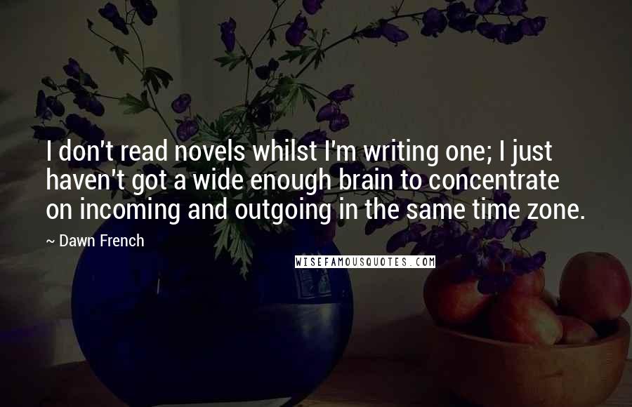 Dawn French quotes: I don't read novels whilst I'm writing one; I just haven't got a wide enough brain to concentrate on incoming and outgoing in the same time zone. Dawn French quotes: I don't read novels whilst I'm writing one; I just haven't got a wide enough brain to concentrate on incoming and outgoing in the same time zone.