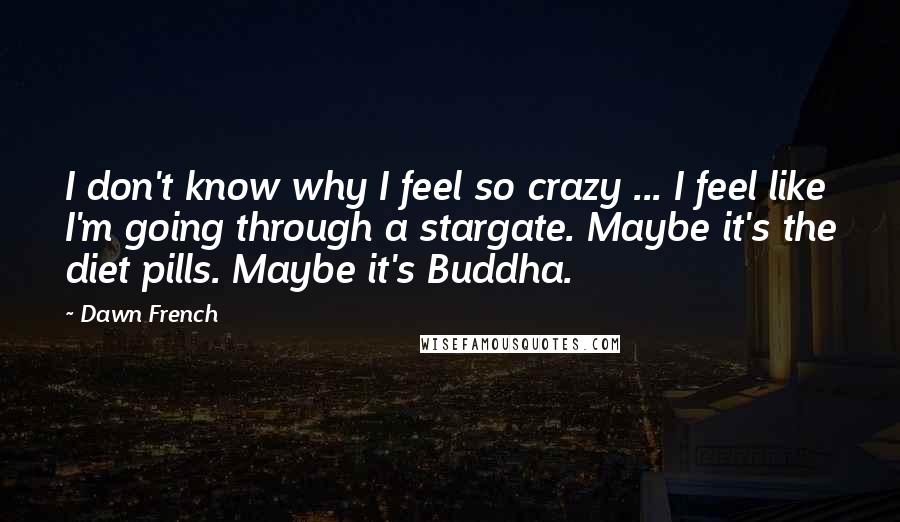 Dawn French quotes: I don't know why I feel so crazy ... I feel like I'm going through a stargate. Maybe it's the diet pills. Maybe it's Buddha. Dawn French quotes: I don't know why I feel so crazy ... I feel like I'm going through a stargate. Maybe it's the diet pills. Maybe it's Buddha.