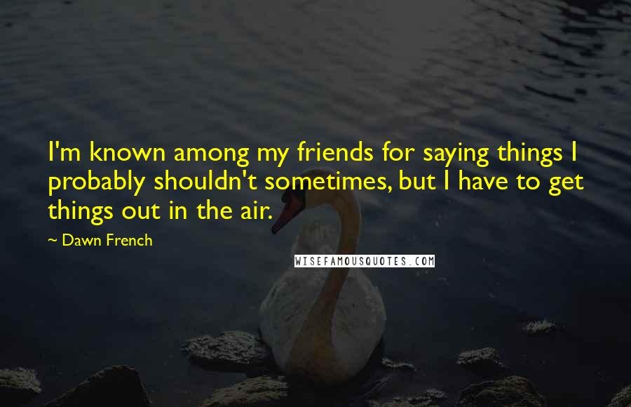 Dawn French quotes: I'm known among my friends for saying things I probably shouldn't sometimes, but I have to get things out in the air.