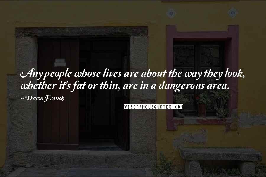 Dawn French quotes: Any people whose lives are about the way they look, whether it's fat or thin, are in a dangerous area. Dawn French quotes: Any people whose lives are about the way they look, whether it's fat or thin, are in a dangerous area.