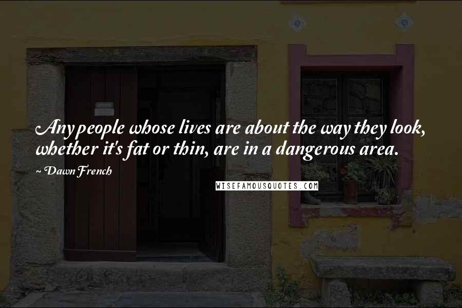 Dawn French quotes: Any people whose lives are about the way they look, whether it's fat or thin, are in a dangerous area.