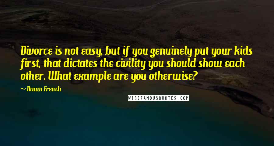 Dawn French quotes: Divorce is not easy, but if you genuinely put your kids first, that dictates the civility you should show each other. What example are you otherwise?