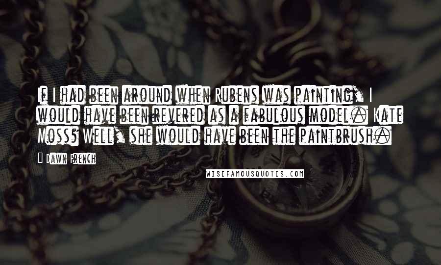 Dawn French quotes: If I had been around when Rubens was painting, I would have been revered as a fabulous model. Kate Moss? Well, she would have been the paintbrush.