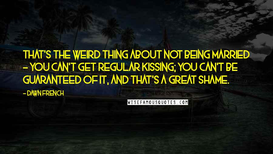 Dawn French quotes: That's the weird thing about not being married - you can't get regular kissing; you can't be guaranteed of it, and that's a great shame.