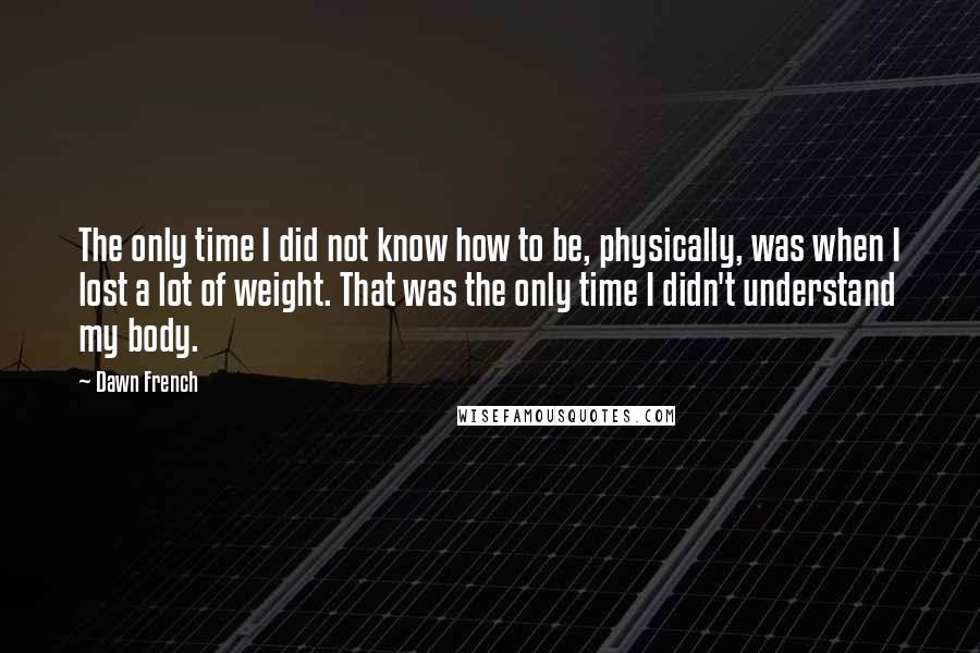 Dawn French quotes: The only time I did not know how to be, physically, was when I lost a lot of weight. That was the only time I didn't understand my body. Dawn French quotes: The only time I did not know how to be, physically, was when I lost a lot of weight. That was the only time I didn't understand my body.