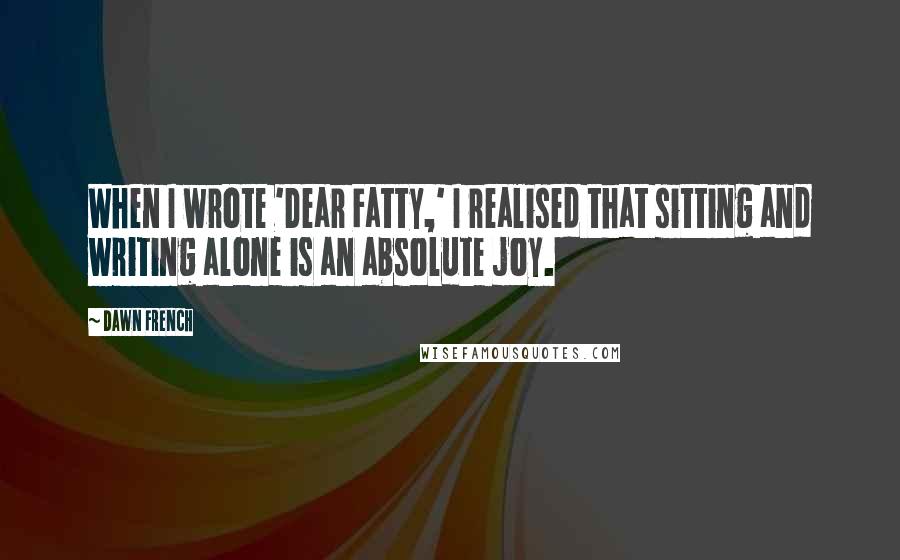 Dawn French quotes: When I wrote 'Dear Fatty,' I realised that sitting and writing alone is an absolute joy.