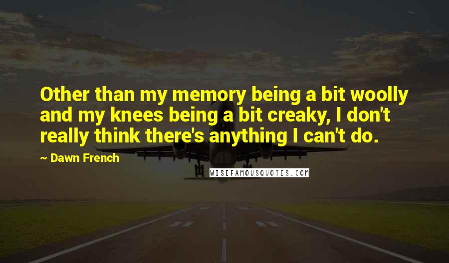 Dawn French quotes: Other than my memory being a bit woolly and my knees being a bit creaky, I don't really think there's anything I can't do. Dawn French quotes: Other than my memory being a bit woolly and my knees being a bit creaky, I don't really think there's anything I can't do.