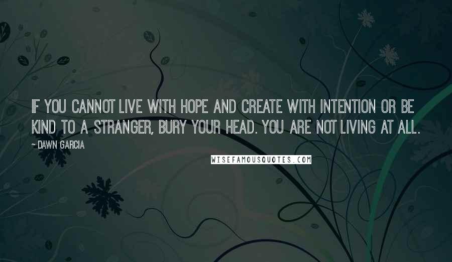 Dawn Garcia quotes: If you cannot live with hope and create with intention or be kind to a stranger, bury your head. You are not living at all.