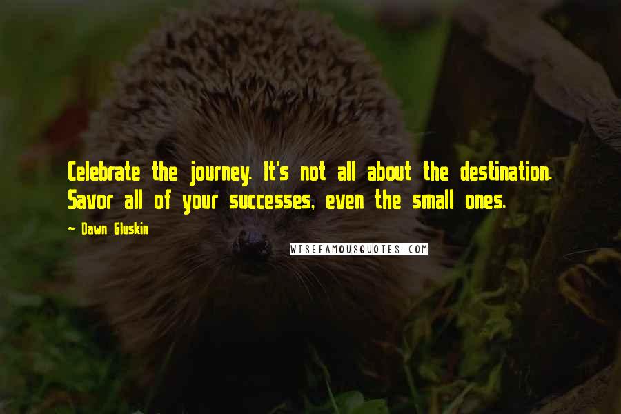 Dawn Gluskin quotes: Celebrate the journey. It's not all about the destination. Savor all of your successes, even the small ones.