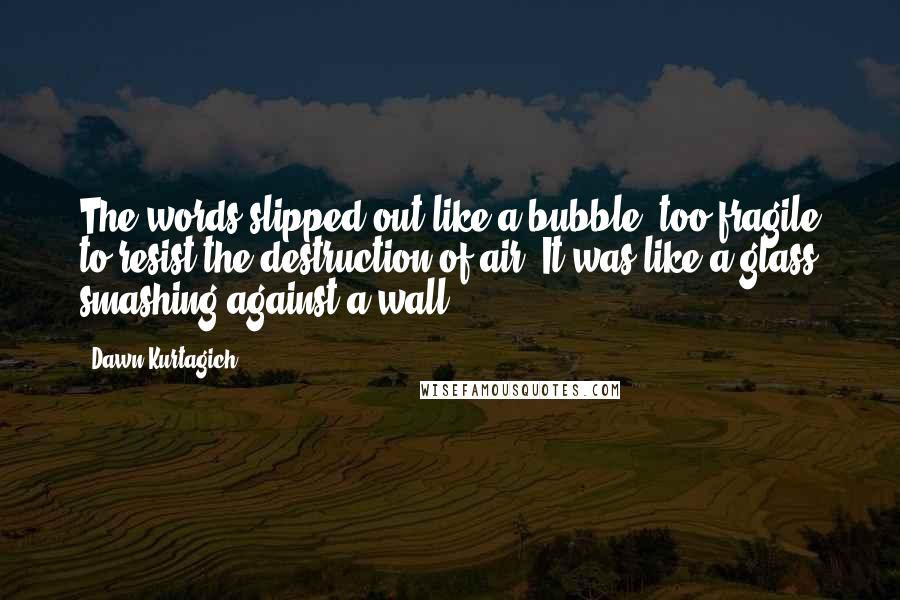 Dawn Kurtagich quotes: The words slipped out like a bubble, too fragile to resist the destruction of air. It was like a glass smashing against a wall.