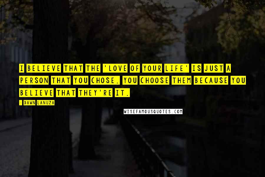 Dawn Lanuza quotes: I believe that the 'love of your life' is just a person that you chose. You choose them because you believe that they're it.