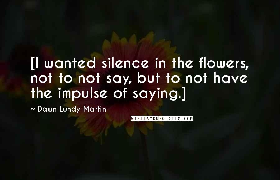 Dawn Lundy Martin quotes: [I wanted silence in the flowers, not to not say, but to not have the impulse of saying.]