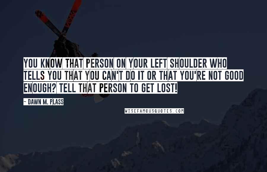 Dawn M. Plass quotes: You know that person on your left shoulder who tells you that you can't do it or that you're not good enough? Tell that person to GET LOST!