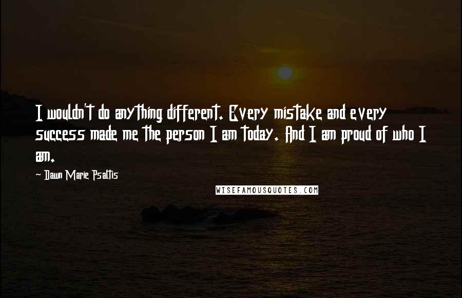 Dawn Marie Psaltis quotes: I wouldn't do anything different. Every mistake and every success made me the person I am today. And I am proud of who I am. Dawn Marie Psaltis quotes: I wouldn't do anything different. Every mistake and every success made me the person I am today. And I am proud of who I am.