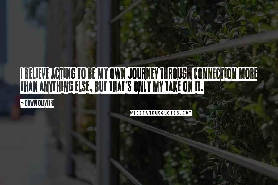 Dawn Olivieri quotes: I believe acting to be my own journey through connection more than anything else, but that's only my take on it.