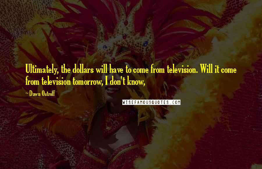 Dawn Ostroff quotes: Ultimately, the dollars will have to come from television. Will it come from television tomorrow, I don't know, Dawn Ostroff quotes: Ultimately, the dollars will have to come from television. Will it come from television tomorrow, I don't know,