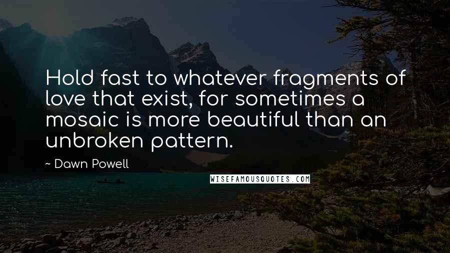 Dawn Powell quotes: Hold fast to whatever fragments of love that exist, for sometimes a mosaic is more beautiful than an unbroken pattern. Dawn Powell quotes: Hold fast to whatever fragments of love that exist, for sometimes a mosaic is more beautiful than an unbroken pattern.