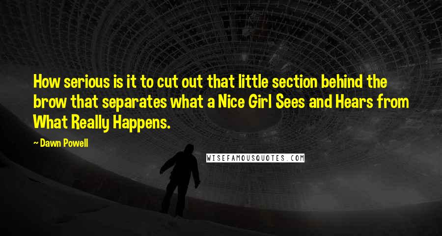 Dawn Powell quotes: How serious is it to cut out that little section behind the brow that separates what a Nice Girl Sees and Hears from What Really Happens. Dawn Powell quotes: How serious is it to cut out that little section behind the brow that separates what a Nice Girl Sees and Hears from What Really Happens.