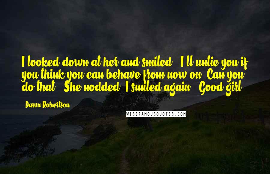 Dawn Robertson quotes: I looked down at her and smiled. "I'll untie you if you think you can behave from now on. Can you do that?" She nodded. I smiled again. "Good girl. Dawn Robertson quotes: I looked down at her and smiled. "I'll untie you if you think you can behave from now on. Can you do that?" She nodded. I smiled again. "Good girl.