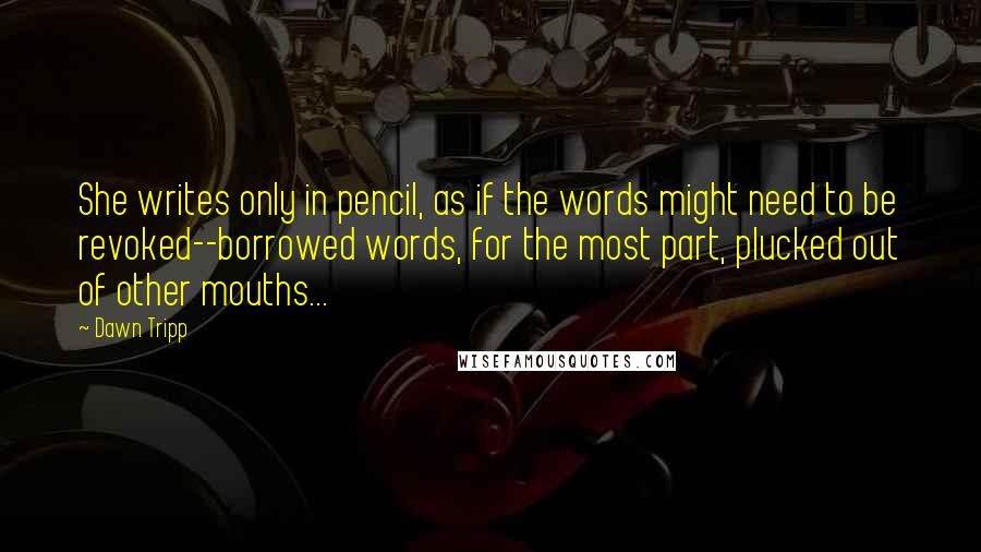 Dawn Tripp quotes: She writes only in pencil, as if the words might need to be revoked--borrowed words, for the most part, plucked out of other mouths... Dawn Tripp quotes: She writes only in pencil, as if the words might need to be revoked--borrowed words, for the most part, plucked out of other mouths...