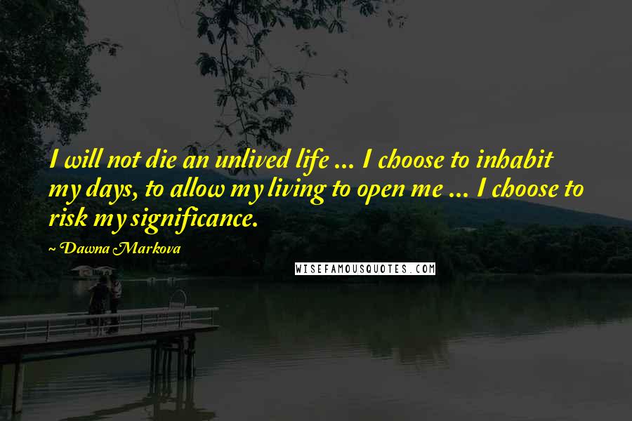 Dawna Markova quotes: I will not die an unlived life ... I choose to inhabit my days, to allow my living to open me ... I choose to risk my significance. Dawna Markova quotes: I will not die an unlived life ... I choose to inhabit my days, to allow my living to open me ... I choose to risk my significance.