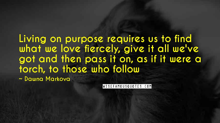 Dawna Markova quotes: Living on purpose requires us to find what we love fiercely, give it all we've got and then pass it on, as if it were a torch, to those who Dawna Markova quotes: Living on purpose requires us to find what we love fiercely, give it all we've got and then pass it on, as if it were a torch, to those who