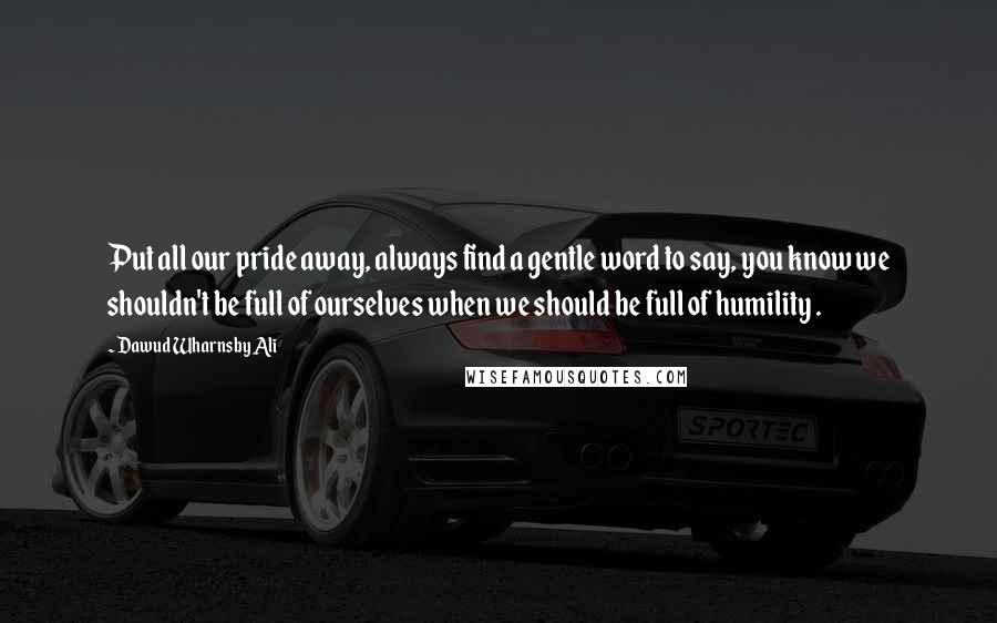 Dawud Wharnsby Ali quotes: Put all our pride away, always find a gentle word to say, you know we shouldn't be full of ourselves when we should be full of humility .