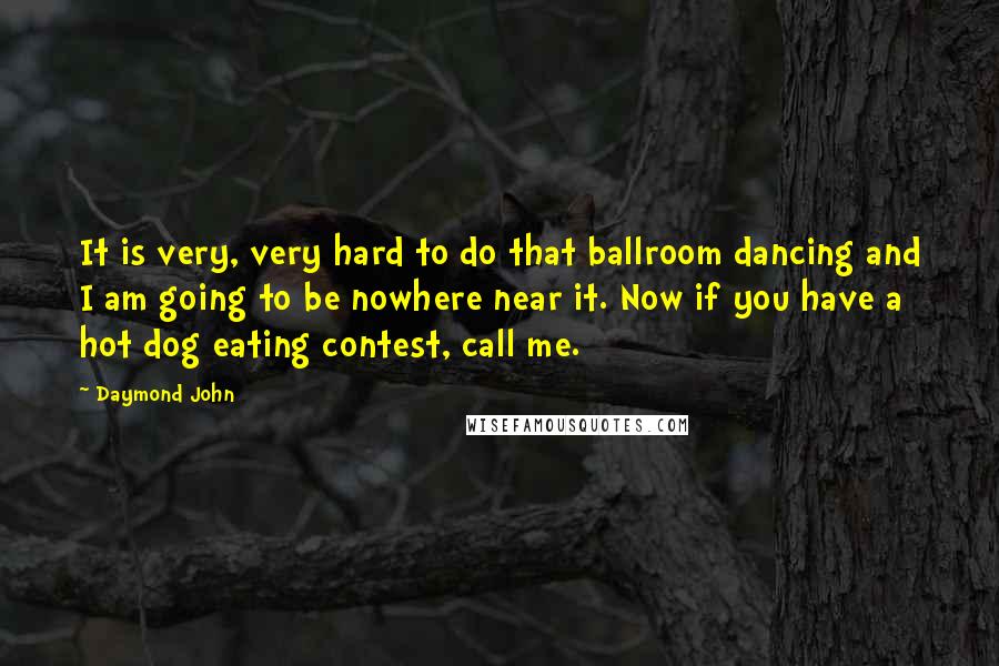 Daymond John quotes: It is very, very hard to do that ballroom dancing and I am going to be nowhere near it. Now if you have a hot dog eating contest, call me. Daymond John quotes: It is very, very hard to do that ballroom dancing and I am going to be nowhere near it. Now if you have a hot dog eating contest, call me.