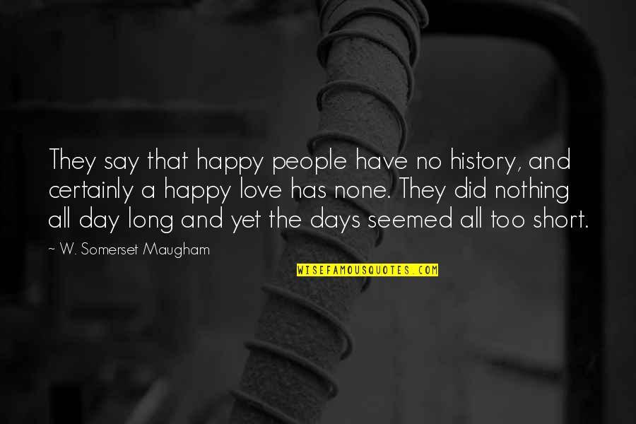 Days Are Short Quotes By W. Somerset Maugham: They say that happy people have no history,