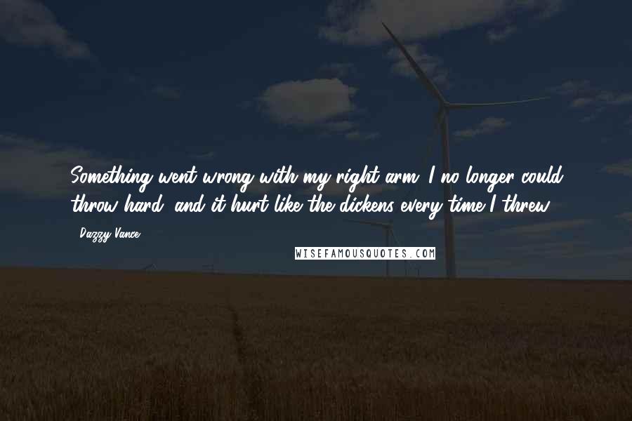 Dazzy Vance quotes: Something went wrong with my right arm. I no longer could throw hard, and it hurt like the dickens every time I threw.