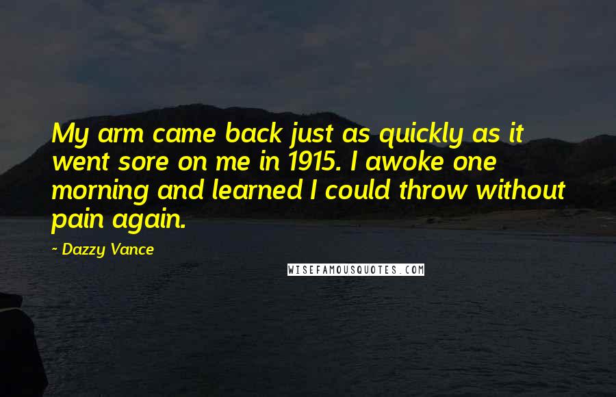Dazzy Vance quotes: My arm came back just as quickly as it went sore on me in 1915. I awoke one morning and learned I could throw without pain again.