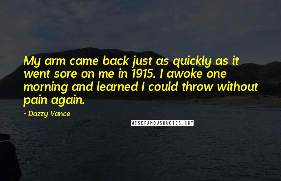 Dazzy Vance quotes: My arm came back just as quickly as it went sore on me in 1915. I awoke one morning and learned I could throw without pain again. Dazzy Vance quotes: My arm came back just as quickly as it went sore on me in 1915. I awoke one morning and learned I could throw without pain again.