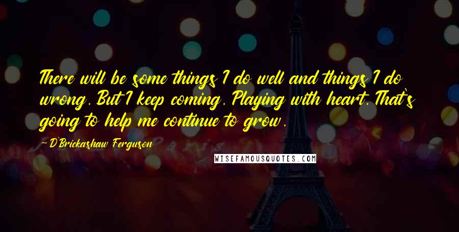D'Brickashaw Ferguson quotes: There will be some things I do well and things I do wrong. But I keep coming. Playing with heart. That's going to help me continue to grow.