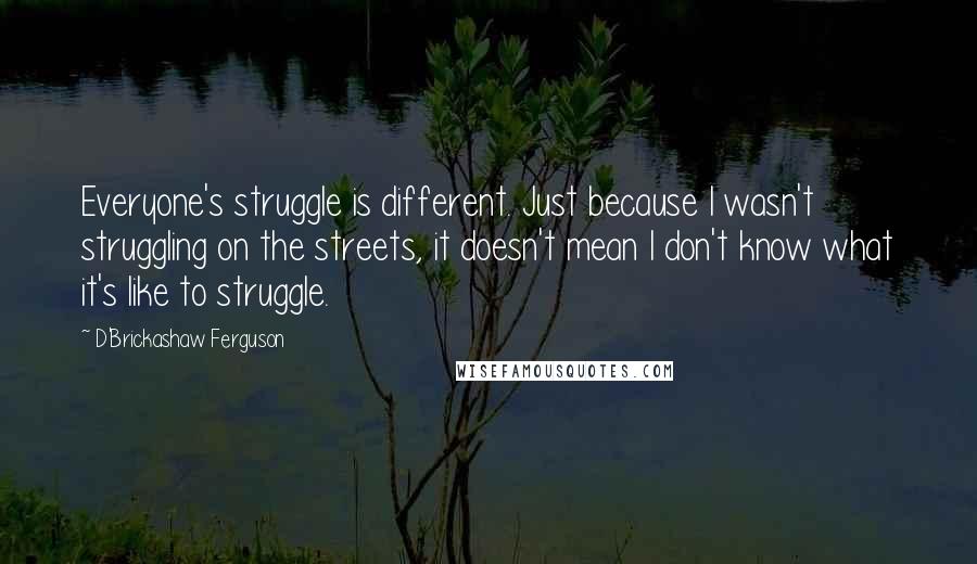 D'Brickashaw Ferguson quotes: Everyone's struggle is different. Just because I wasn't struggling on the streets, it doesn't mean I don't know what it's like to struggle.