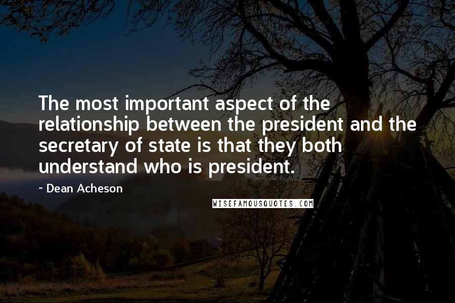 Dean Acheson quotes: The most important aspect of the relationship between the president and the secretary of state is that they both understand who is president. Dean Acheson quotes: The most important aspect of the relationship between the president and the secretary of state is that they both understand who is president.