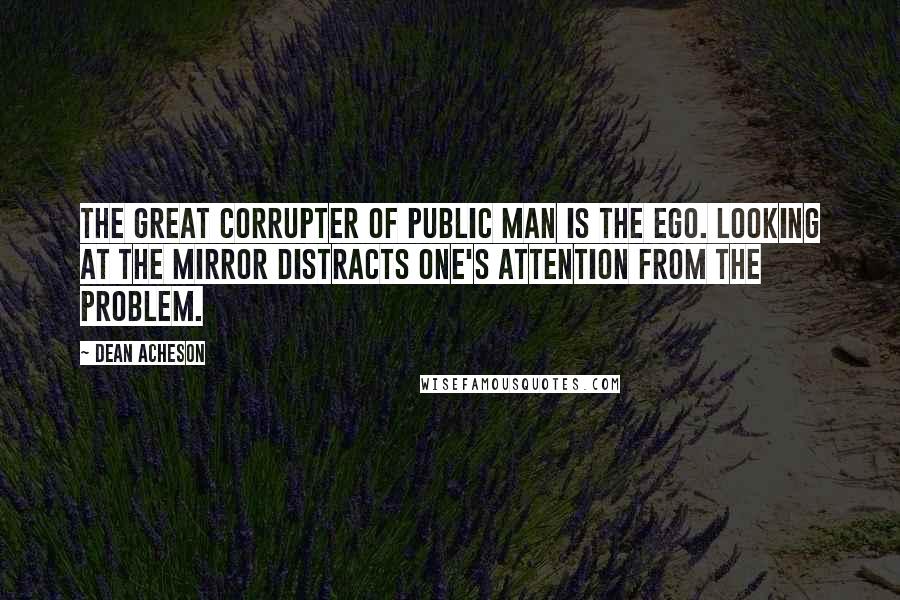 Dean Acheson quotes: The great corrupter of public man is the ego. Looking at the mirror distracts one's attention from the problem.