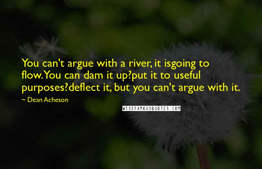 Dean Acheson quotes: You can't argue with a river, it isgoing to flow.You can dam it up?put it to useful purposes?deflect it, but you can't argue with it.