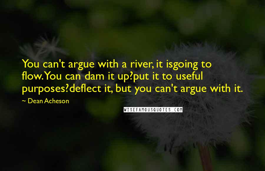 Dean Acheson quotes: You can't argue with a river, it isgoing to flow.You can dam it up?put it to useful purposes?deflect it, but you can't argue with it. Dean Acheson quotes: You can't argue with a river, it isgoing to flow.You can dam it up?put it to useful purposes?deflect it, but you can't argue with it.