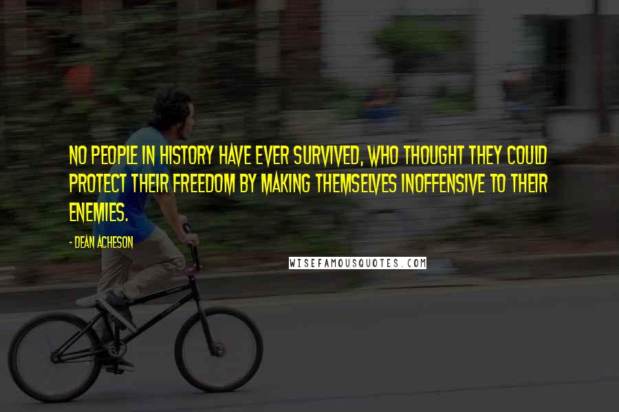 Dean Acheson quotes: No people in history have ever survived, who thought they could protect their freedom by making themselves inoffensive to their enemies. Dean Acheson quotes: No people in history have ever survived, who thought they could protect their freedom by making themselves inoffensive to their enemies.